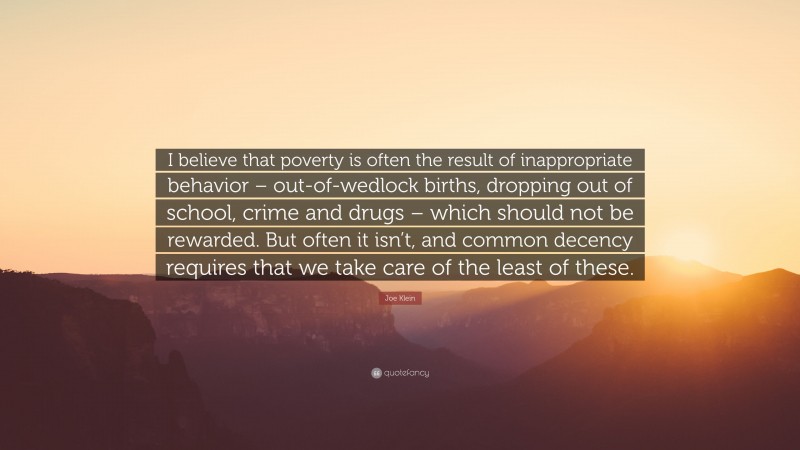 Joe Klein Quote: “I believe that poverty is often the result of inappropriate behavior – out-of-wedlock births, dropping out of school, crime and drugs – which should not be rewarded. But often it isn’t, and common decency requires that we take care of the least of these.”