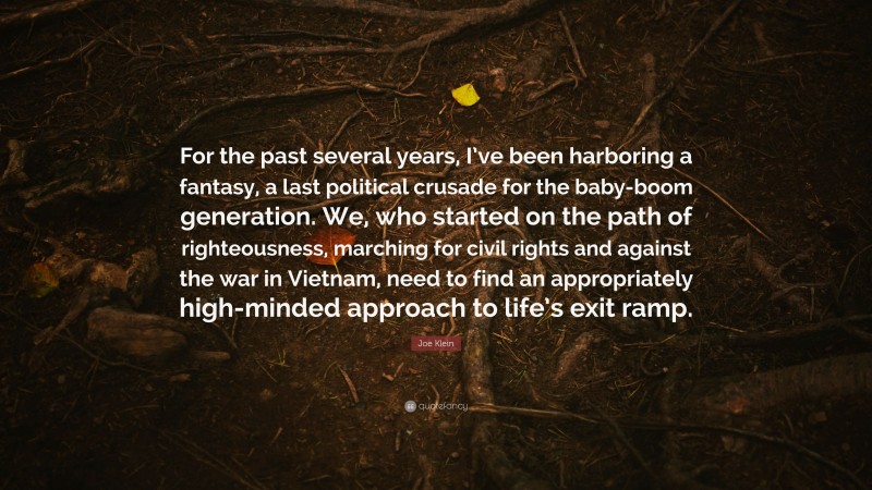 Joe Klein Quote: “For the past several years, I’ve been harboring a fantasy, a last political crusade for the baby-boom generation. We, who started on the path of righteousness, marching for civil rights and against the war in Vietnam, need to find an appropriately high-minded approach to life’s exit ramp.”