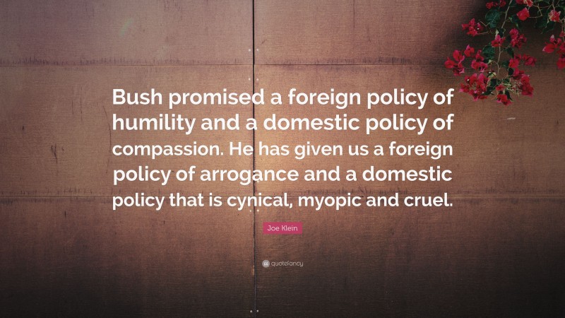 Joe Klein Quote: “Bush promised a foreign policy of humility and a domestic policy of compassion. He has given us a foreign policy of arrogance and a domestic policy that is cynical, myopic and cruel.”
