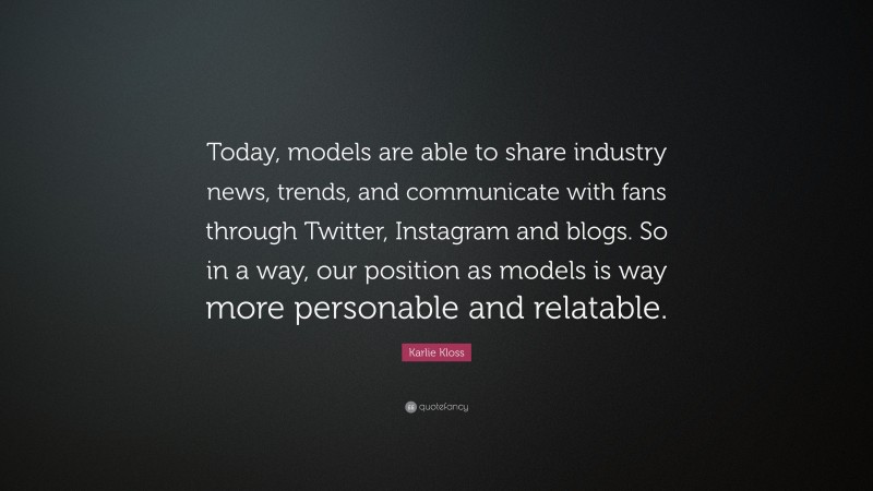 Karlie Kloss Quote: “Today, models are able to share industry news, trends, and communicate with fans through Twitter, Instagram and blogs. So in a way, our position as models is way more personable and relatable.”