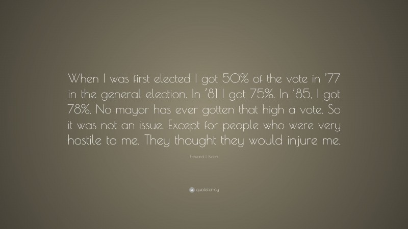 Edward I. Koch Quote: “When I was first elected I got 50% of the vote in ’77 in the general election. In ’81 I got 75%. In ’85, I got 78%. No mayor has ever gotten that high a vote. So it was not an issue. Except for people who were very hostile to me. They thought they would injure me.”