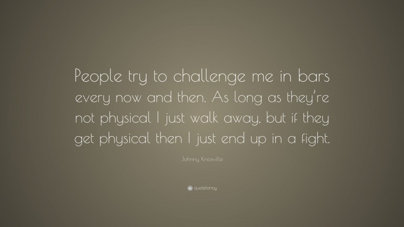 Johnny Knoxville Quote: “People try to challenge me in bars every now and then. As long as they’re not physical I just walk away, but if they get physical then I just end up in a fight.”