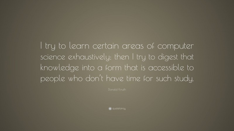 Donald Knuth Quote: “I try to learn certain areas of computer science exhaustively; then I try to digest that knowledge into a form that is accessible to people who don’t have time for such study.”