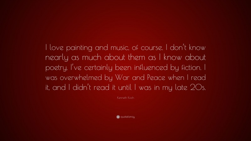 Kenneth Koch Quote: “I love painting and music, of course. I don’t know nearly as much about them as I know about poetry. I’ve certainly been influenced by fiction. I was overwhelmed by War and Peace when I read it, and I didn’t read it until I was in my late 20s.”