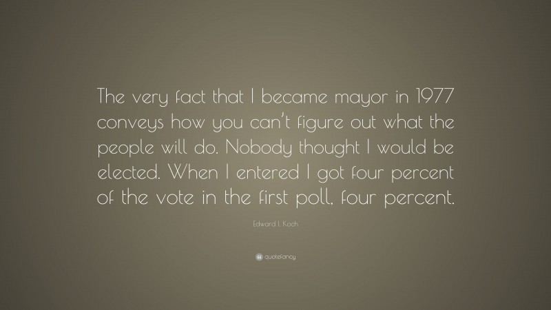 Edward I. Koch Quote: “The very fact that I became mayor in 1977 conveys how you can’t figure out what the people will do. Nobody thought I would be elected. When I entered I got four percent of the vote in the first poll, four percent.”