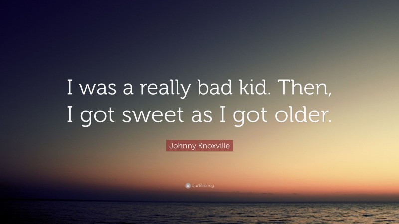 Johnny Knoxville Quote: “I was a really bad kid. Then, I got sweet as I got older.”