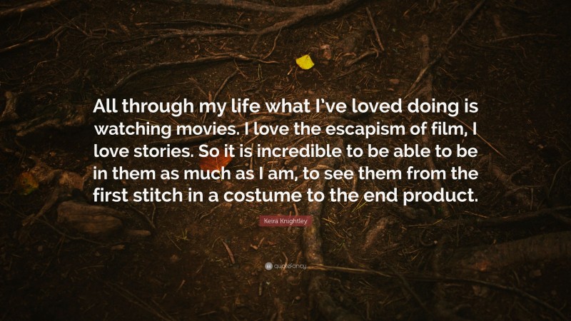 Keira Knightley Quote: “All through my life what I’ve loved doing is watching movies. I love the escapism of film, I love stories. So it is incredible to be able to be in them as much as I am, to see them from the first stitch in a costume to the end product.”