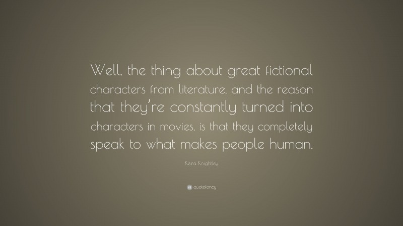 Keira Knightley Quote: “Well, the thing about great fictional characters from literature, and the reason that they’re constantly turned into characters in movies, is that they completely speak to what makes people human.”