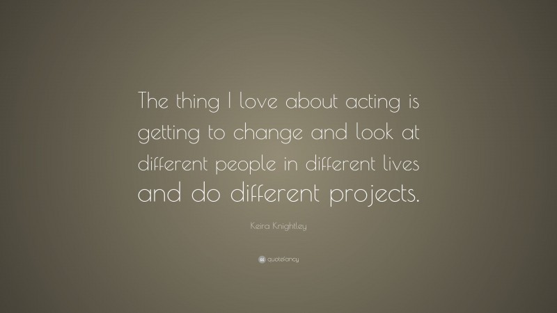 Keira Knightley Quote: “The thing I love about acting is getting to change and look at different people in different lives and do different projects.”