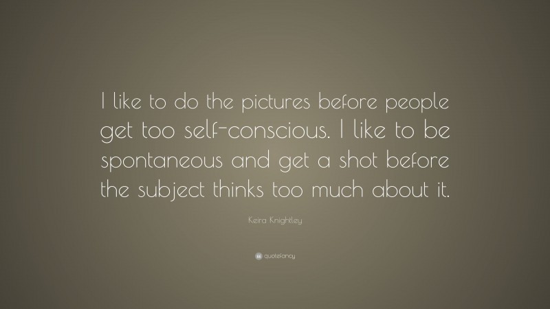 Keira Knightley Quote: “I like to do the pictures before people get too self-conscious. I like to be spontaneous and get a shot before the subject thinks too much about it.”