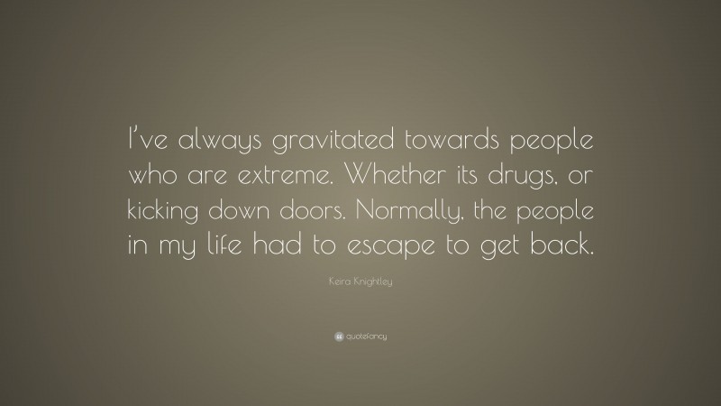 Keira Knightley Quote: “I’ve always gravitated towards people who are extreme. Whether its drugs, or kicking down doors. Normally, the people in my life had to escape to get back.”