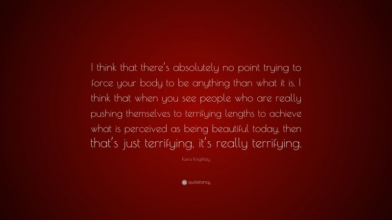 Keira Knightley Quote: “I think that there’s absolutely no point trying to force your body to be anything than what it is. I think that when you see people who are really pushing themselves to terrifying lengths to achieve what is perceived as being beautiful today, then that’s just terrifying, it’s really terrifying.”