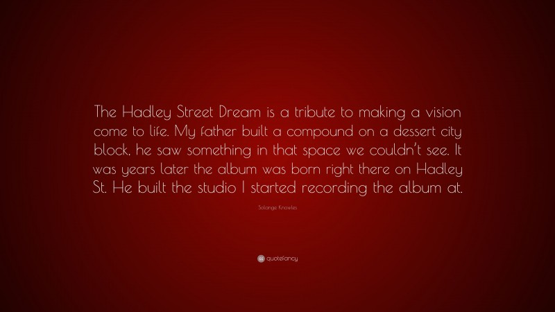 Solange Knowles Quote: “The Hadley Street Dream is a tribute to making a vision come to life. My father built a compound on a dessert city block, he saw something in that space we couldn’t see. It was years later the album was born right there on Hadley St. He built the studio I started recording the album at.”