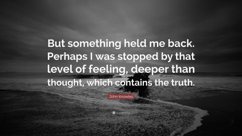 John Knowles Quote: “But something held me back. Perhaps I was stopped by that level of feeling, deeper than thought, which contains the truth.”