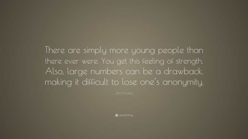 John Knowles Quote: “There are simply more young people than there ever were. You get this feeling of strength. Also, large numbers can be a drawback, making it difficult to lose one’s anonymity.”