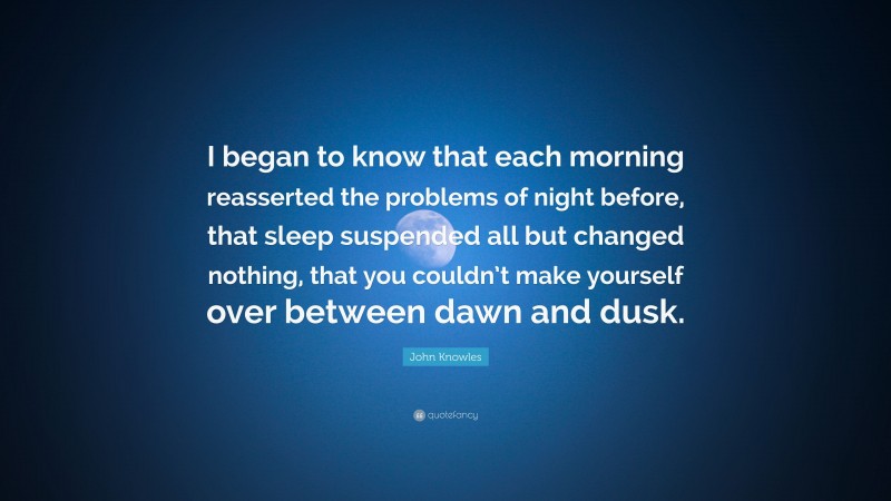 John Knowles Quote: “I began to know that each morning reasserted the problems of night before, that sleep suspended all but changed nothing, that you couldn’t make yourself over between dawn and dusk.”