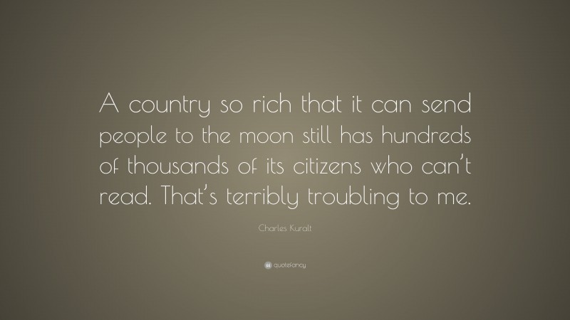 Charles Kuralt Quote: “A country so rich that it can send people to the moon still has hundreds of thousands of its citizens who can’t read. That’s terribly troubling to me.”