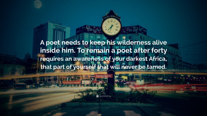 Stanley Kunitz Quote: “A poet needs to keep his wilderness alive inside him. To remain a poet after forty requires an awareness of your darkest Africa, that part of yourself that will never be tamed.”