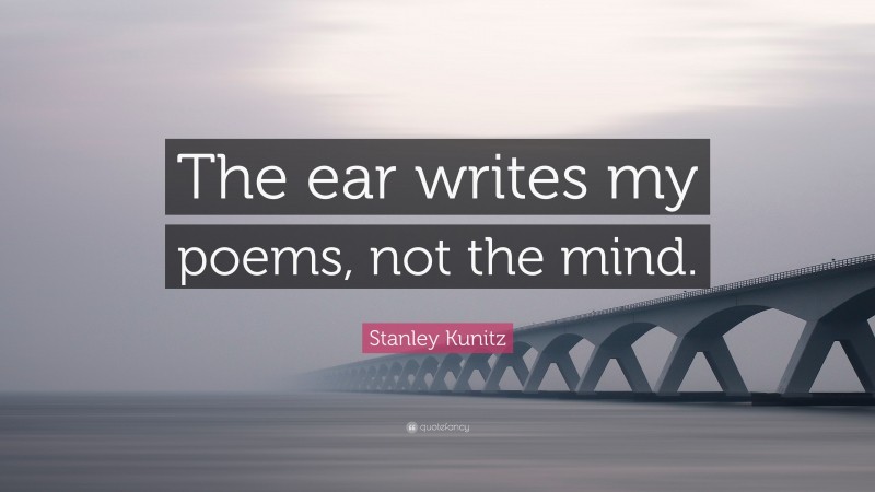 Stanley Kunitz Quote: “The ear writes my poems, not the mind.”
