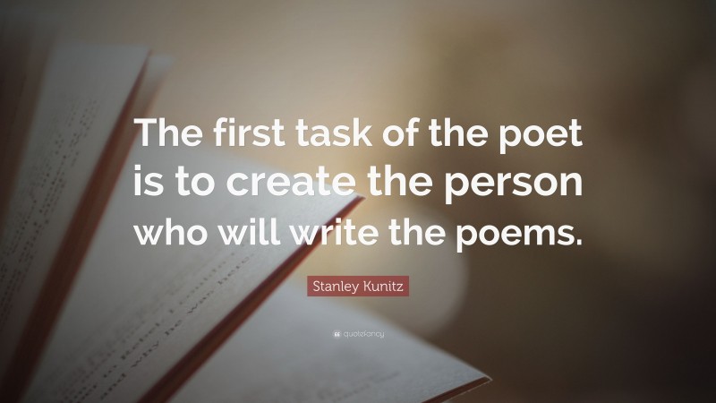 Stanley Kunitz Quote: “The first task of the poet is to create the person who will write the poems.”