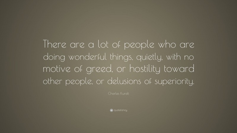 Charles Kuralt Quote: “There are a lot of people who are doing wonderful things, quietly, with no motive of greed, or hostility toward other people, or delusions of superiority.”