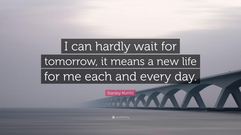 Stanley Kunitz Quote: “I can hardly wait for tomorrow, it means a new life for me each and every day.”