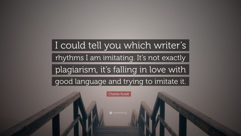 Charles Kuralt Quote: “I could tell you which writer’s rhythms I am imitating. It’s not exactly plagiarism, it’s falling in love with good language and trying to imitate it.”