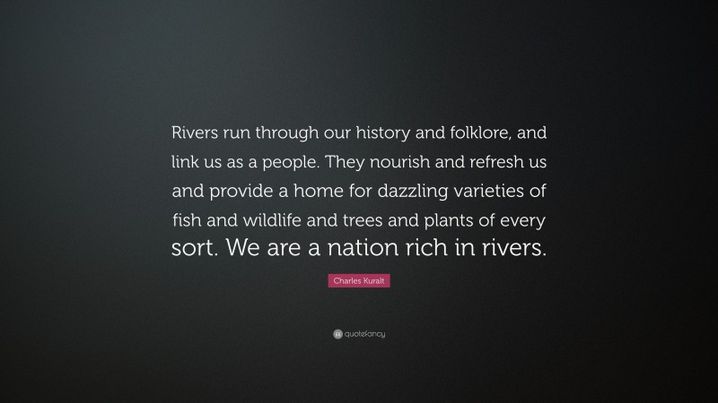 Charles Kuralt Quote: “Rivers run through our history and folklore, and link us as a people. They nourish and refresh us and provide a home for dazzling varieties of fish and wildlife and trees and plants of every sort. We are a nation rich in rivers.”