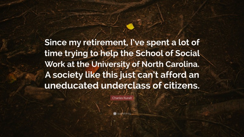 Charles Kuralt Quote: “Since my retirement, I’ve spent a lot of time trying to help the School of Social Work at the University of North Carolina. A society like this just can’t afford an uneducated underclass of citizens.”