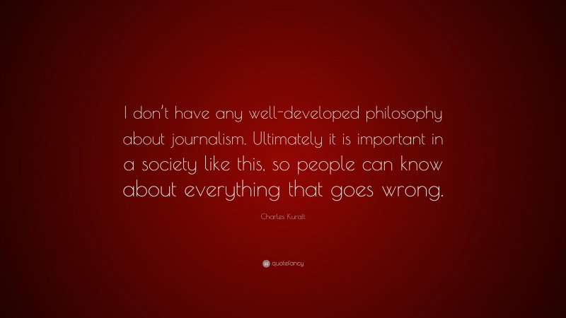 Charles Kuralt Quote: “I don’t have any well-developed philosophy about journalism. Ultimately it is important in a society like this, so people can know about everything that goes wrong.”