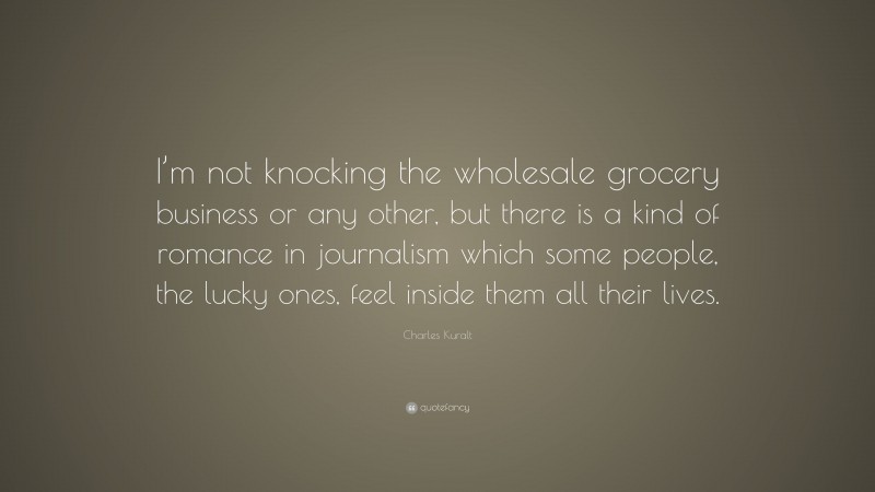 Charles Kuralt Quote: “I’m not knocking the wholesale grocery business or any other, but there is a kind of romance in journalism which some people, the lucky ones, feel inside them all their lives.”