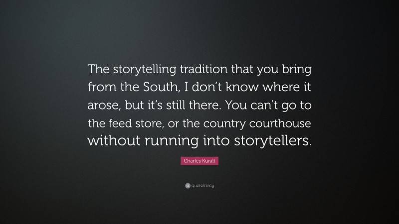 Charles Kuralt Quote: “The storytelling tradition that you bring from the South, I don’t know where it arose, but it’s still there. You can’t go to the feed store, or the country courthouse without running into storytellers.”