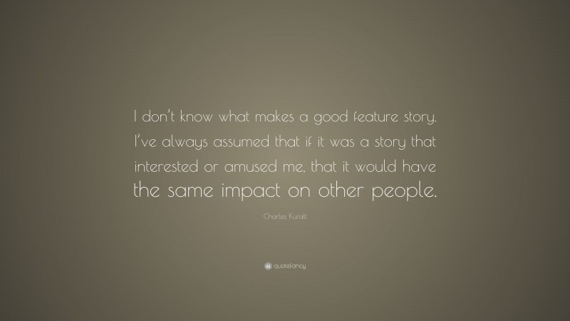 Charles Kuralt Quote: “I don’t know what makes a good feature story. I’ve always assumed that if it was a story that interested or amused me, that it would have the same impact on other people.”