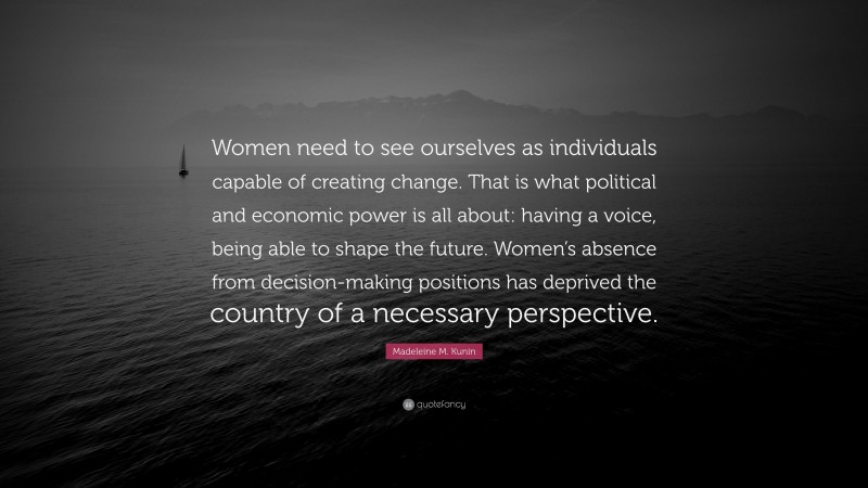 Madeleine M. Kunin Quote: “Women need to see ourselves as individuals capable of creating change. That is what political and economic power is all about: having a voice, being able to shape the future. Women’s absence from decision-making positions has deprived the country of a necessary perspective.”