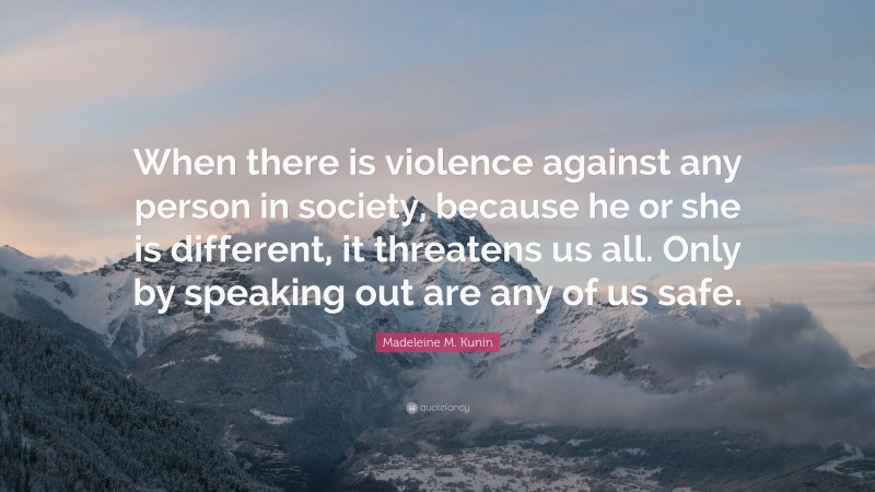 Madeleine M. Kunin Quote: “When there is violence against any person in society, because he or she is different, it threatens us all. Only by speaking out are any of us safe.”