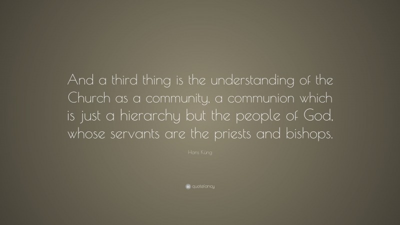 Hans Küng Quote: “And a third thing is the understanding of the Church as a community, a communion which is just a hierarchy but the people of God, whose servants are the priests and bishops.”