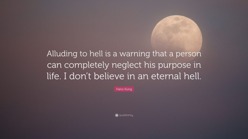 Hans Küng Quote: “Alluding to hell is a warning that a person can completely neglect his purpose in life. I don’t believe in an eternal hell.”