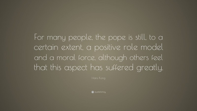 Hans Küng Quote: “For many people, the pope is still, to a certain extent, a positive role model and a moral force, although others feel that this aspect has suffered greatly.”