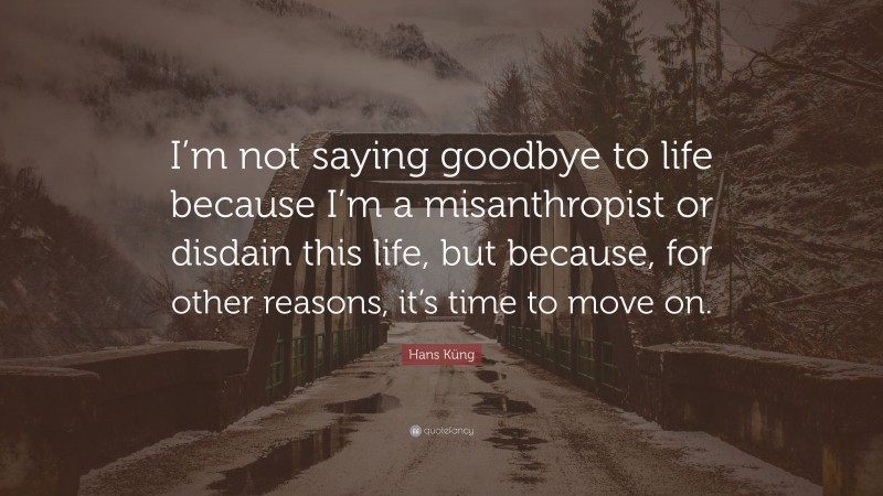 Hans Küng Quote: “I’m not saying goodbye to life because I’m a misanthropist or disdain this life, but because, for other reasons, it’s time to move on.”