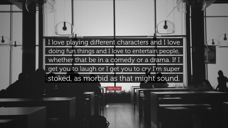 Mila Kunis Quote: “I love playing different characters and I love doing fun things and I love to entertain people, whether that be in a comedy or a drama. If I get you to laugh or I get you to cry I’m super stoked, as morbid as that might sound.”