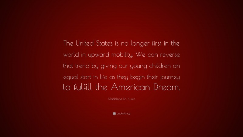 Madeleine M. Kunin Quote: “The United States is no longer first in the world in upward mobility. We can reverse that trend by giving our young children an equal start in life as they begin their journey to fulfill the American Dream.”
