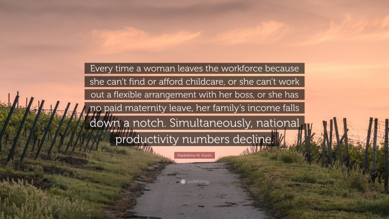 Madeleine M. Kunin Quote: “Every time a woman leaves the workforce because she can’t find or afford childcare, or she can’t work out a flexible arrangement with her boss, or she has no paid maternity leave, her family’s income falls down a notch. Simultaneously, national productivity numbers decline.”