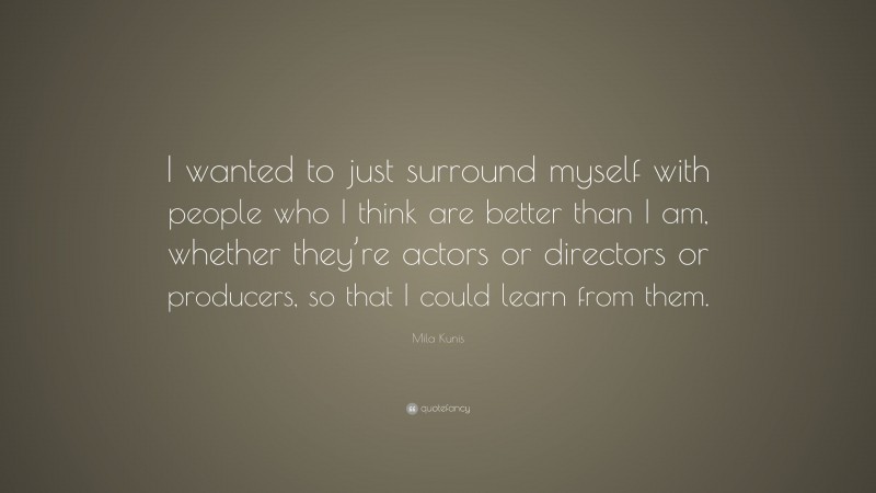 Mila Kunis Quote: “I wanted to just surround myself with people who I think are better than I am, whether they’re actors or directors or producers, so that I could learn from them.”