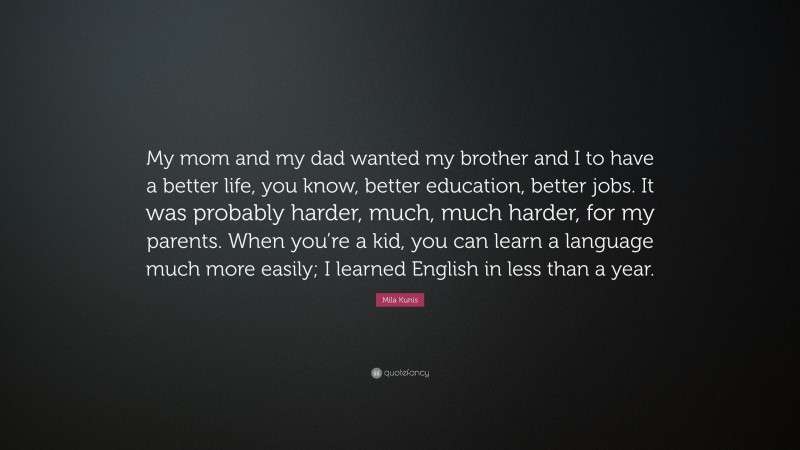 Mila Kunis Quote: “My mom and my dad wanted my brother and I to have a better life, you know, better education, better jobs. It was probably harder, much, much harder, for my parents. When you’re a kid, you can learn a language much more easily; I learned English in less than a year.”