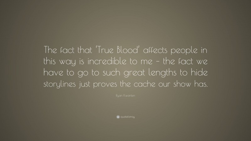Ryan Kwanten Quote: “The fact that ‘True Blood’ affects people in this way is incredible to me – the fact we have to go to such great lengths to hide storylines just proves the cache our show has.”