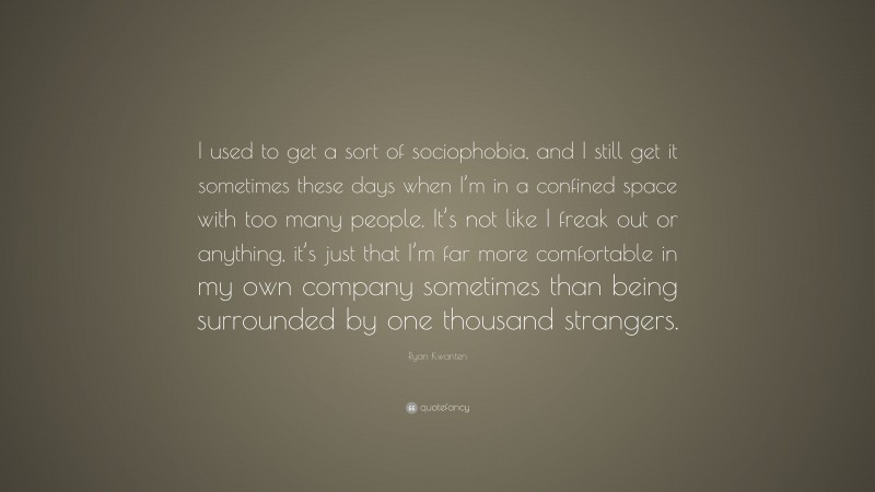Ryan Kwanten Quote: “I used to get a sort of sociophobia, and I still get it sometimes these days when I’m in a confined space with too many people. It’s not like I freak out or anything, it’s just that I’m far more comfortable in my own company sometimes than being surrounded by one thousand strangers.”
