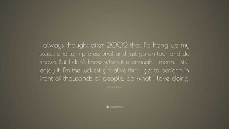 Michelle Kwan Quote: “I always thought after 2002 that I’d hang up my skates and turn professional and just go on tour and do shows. But I don’t know when it is enough. I mean, I still enjoy it. I’m the luckiest girl alive that I get to perform in front of thousands of people, do what I love doing.”