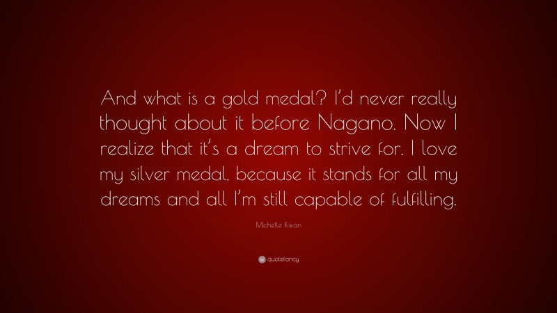 Michelle Kwan Quote: “And what is a gold medal? I’d never really thought about it before Nagano. Now I realize that it’s a dream to strive for. I love my silver medal, because it stands for all my dreams and all I’m still capable of fulfilling.”