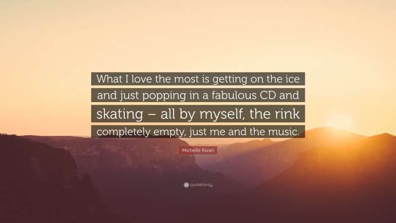 Michelle Kwan Quote: “What I love the most is getting on the ice and just popping in a fabulous CD and skating – all by myself, the rink completely empty, just me and the music.”