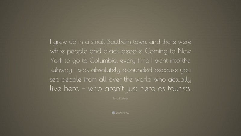 Tony Kushner Quote: “I grew up in a small Southern town, and there were white people and black people. Coming to New York to go to Columbia, every time I went into the subway I was absolutely astounded because you see people from all over the world who actually live here – who aren’t just here as tourists.”